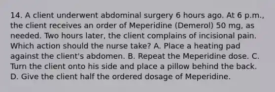 14. A client underwent abdominal surgery 6 hours ago. At 6 p.m., the client receives an order of Meperidine (Demerol) 50 mg, as needed. Two hours later, the client complains of incisional pain. Which action should the nurse take? A. Place a heating pad against the client's abdomen. B. Repeat the Meperidine dose. C. Turn the client onto his side and place a pillow behind the back. D. Give the client half the ordered dosage of Meperidine.