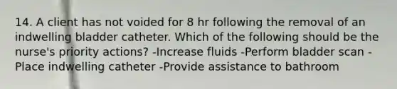 14. A client has not voided for 8 hr following the removal of an indwelling bladder catheter. Which of the following should be the nurse's priority actions? -Increase fluids -Perform bladder scan -Place indwelling catheter -Provide assistance to bathroom