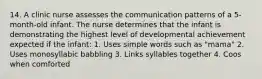 14. A clinic nurse assesses the communication patterns of a 5-month-old infant. The nurse determines that the infant is demonstrating the highest level of developmental achievement expected if the infant: 1. Uses simple words such as "mama" 2. Uses monosyllabic babbling 3. Links syllables together 4. Coos when comforted