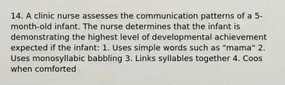 14. A clinic nurse assesses the communication patterns of a 5-month-old infant. The nurse determines that the infant is demonstrating the highest level of developmental achievement expected if the infant: 1. Uses simple words such as "mama" 2. Uses monosyllabic babbling 3. Links syllables together 4. Coos when comforted