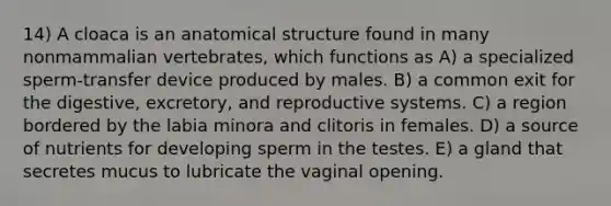 14) A cloaca is an anatomical structure found in many nonmammalian vertebrates, which functions as A) a specialized sperm-transfer device produced by males. B) a common exit for the digestive, excretory, and reproductive systems. C) a region bordered by the labia minora and clitoris in females. D) a source of nutrients for developing sperm in the testes. E) a gland that secretes mucus to lubricate the vaginal opening.