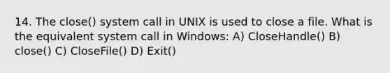 14. The close() system call in UNIX is used to close a file. What is the equivalent system call in Windows: A) CloseHandle() B) close() C) CloseFile() D) Exit()