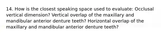 14. How is the closest speaking space used to evaluate: Occlusal vertical dimension? Vertical overlap of the maxillary and mandibular anterior denture teeth? Horizontal overlap of the maxillary and mandibular anterior denture teeth?