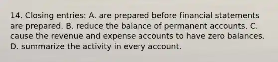 14. Closing entries: A. are prepared before financial statements are prepared. B. reduce the balance of permanent accounts. C. cause the revenue and expense accounts to have zero balances. D. summarize the activity in every account.