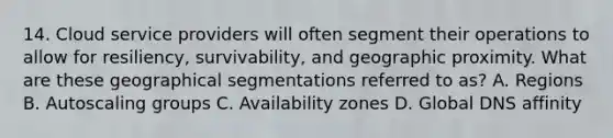 14. Cloud service providers will often segment their operations to allow for resiliency, survivability, and geographic proximity. What are these geographical segmentations referred to as? A. Regions B. Autoscaling groups C. Availability zones D. Global DNS affinity