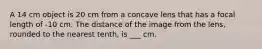 A 14 cm object is 20 cm from a concave lens that has a focal length of -10 cm. The distance of the image from the lens, rounded to the nearest tenth, is ___ cm.