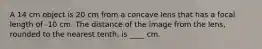 A 14 cm object is 20 cm from a concave lens that has a focal length of -10 cm. The distance of the image from the lens, rounded to the nearest tenth, is ____ cm.