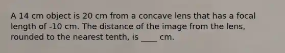 A 14 cm object is 20 cm from a concave lens that has a focal length of -10 cm. The distance of the image from the lens, rounded to the nearest tenth, is ____ cm.