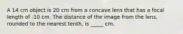 A 14 cm object is 20 cm from a concave lens that has a focal length of -10 cm. The distance of the image from the lens, rounded to the nearest tenth, is _____ cm.