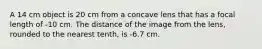 A 14 cm object is 20 cm from a concave lens that has a focal length of -10 cm. The distance of the image from the lens, rounded to the nearest tenth, is -6.7 cm.