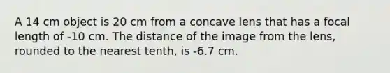 A 14 cm object is 20 cm from a concave lens that has a focal length of -10 cm. The distance of the image from the lens, rounded to the nearest tenth, is -6.7 cm.