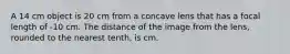 A 14 cm object is 20 cm from a concave lens that has a focal length of -10 cm. The distance of the image from the lens, rounded to the nearest tenth, is cm.