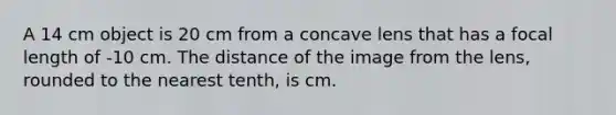 A 14 cm object is 20 cm from a concave lens that has a focal length of -10 cm. The distance of the image from the lens, rounded to the nearest tenth, is cm.