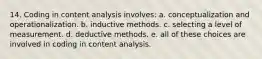 14. Coding in content analysis involves: a. conceptualization and operationalization. b. inductive methods. c. selecting a level of measurement. d. deductive methods. e. all of these choices are involved in coding in content analysis.