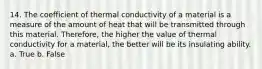 14. The coefficient of thermal conductivity of a material is a measure of the amount of heat that will be transmitted through this material. Therefore, the higher the value of thermal conductivity for a material, the better will be its insulating ability. a. True b. False