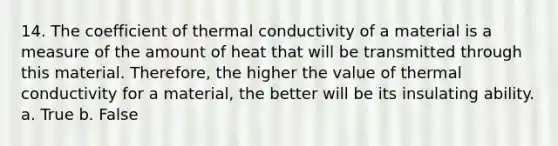 14. The coefficient of thermal conductivity of a material is a measure of the amount of heat that will be transmitted through this material. Therefore, the higher the value of thermal conductivity for a material, the better will be its insulating ability. a. True b. False