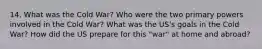 14. What was the Cold War? Who were the two primary powers involved in the Cold War? What was the US's goals in the Cold War? How did the US prepare for this "war" at home and abroad?