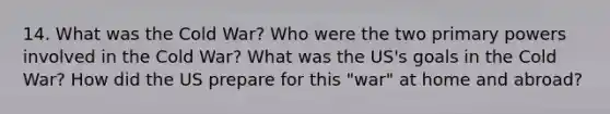 14. What was the Cold War? Who were the two primary powers involved in the Cold War? What was the US's goals in the Cold War? How did the US prepare for this "war" at home and abroad?