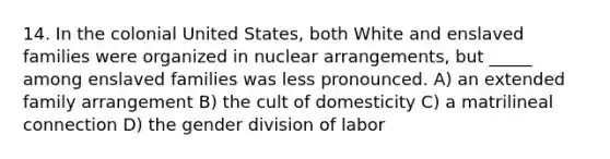 14. In the colonial United States, both White and enslaved families were organized in nuclear arrangements, but _____ among enslaved families was less pronounced. A) an extended family arrangement B) the cult of domesticity C) a matrilineal connection D) the gender division of labor