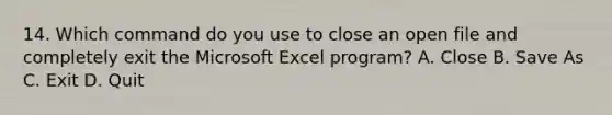 14. Which command do you use to close an open file and completely exit the Microsoft Excel program? A. Close B. Save As C. Exit D. Quit