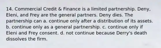 14. Commercial Credit & Finance is a limited partnership. Deny, Eleni, and Frey are the general partners. Deny dies. The partnership can a. continue only after a distribution of its assets. b. continue only as a general partnership. c. continue only if Eleni and Frey consent. d. not continue because Derry's death dissolves the firm.