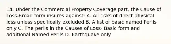 14. Under the Commercial Property Coverage part, the Cause of Loss-Broad form insures against: A. All risks of direct physical loss unless specifically excluded B. A list of basic named Perils only C. The perils in the Causes of Loss- Basic form and additional Named Perils D. Earthquake only