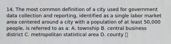 14. The most common definition of a city used for government data collection and reporting, identified as a single labor market area centered around a city with a population of at least 50,000 people, is referred to as a: A. township B. central business district C. metropolitan statistical area D. county