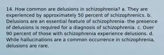 14. How common are delusions in schizophrenia? a. They are experienced by approximately 50 percent of schizophrenics. b. Delusions are an essential feature of schizophrenia- the presence of delusions is required for a diagnosis of schizophrenia. c. Over 90 percent of those with schizophrenia experience delusions. d. While hallucinations are a common occurrence in schizophrenia, delusions are rare.