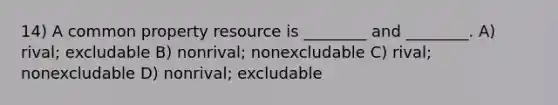 14) A common property resource is ________ and ________. A) rival; excludable B) nonrival; nonexcludable C) rival; nonexcludable D) nonrival; excludable