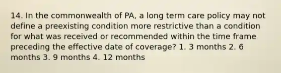 14. In the commonwealth of PA, a long term care policy may not define a preexisting condition more restrictive than a condition for what was received or recommended within the time frame preceding the effective date of coverage? 1. 3 months 2. 6 months 3. 9 months 4. 12 months