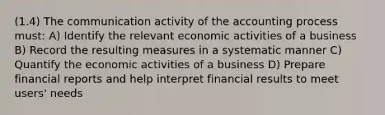 (1.4) The communication activity of the accounting process must: A) Identify the relevant economic activities of a business B) Record the resulting measures in a systematic manner C) Quantify the economic activities of a business D) Prepare financial reports and help interpret financial results to meet users' needs