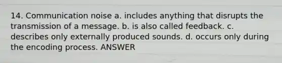 14. Communication noise a. includes anything that disrupts the transmission of a message. b. is also called feedback. c. describes only externally produced sounds. d. occurs only during the encoding process. ANSWER