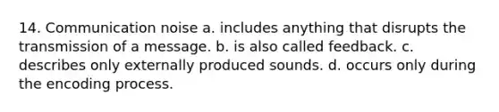 14. Communication noise a. includes anything that disrupts the transmission of a message. b. is also called feedback. c. describes only externally produced sounds. d. occurs only during the encoding process.