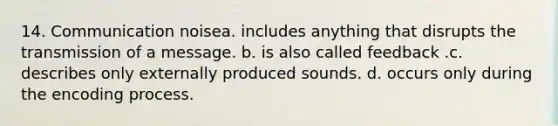 14. Communication noisea. includes anything that disrupts the transmission of a message. b. is also called feedback .c. describes only externally produced sounds. d. occurs only during the encoding process.