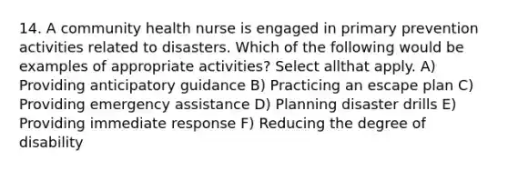 14. A community health nurse is engaged in primary prevention activities related to disasters. Which of the following would be examples of appropriate activities? Select allthat apply. A) Providing anticipatory guidance B) Practicing an escape plan C) Providing emergency assistance D) Planning disaster drills E) Providing immediate response F) Reducing the degree of disability