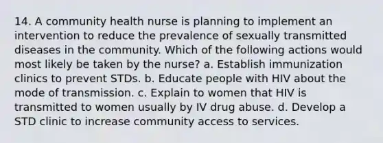 14. A community health nurse is planning to implement an intervention to reduce the prevalence of sexually transmitted diseases in the community. Which of the following actions would most likely be taken by the nurse? a. Establish immunization clinics to prevent STDs. b. Educate people with HIV about the mode of transmission. c. Explain to women that HIV is transmitted to women usually by IV drug abuse. d. Develop a STD clinic to increase community access to services.