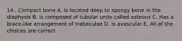 14.. Compact bone A. Is located deep to spongy bone in the diaphysis B. Is composed of tubular units called osteons C. Has a brace-like arrangement of trabeculae D. Is avascular E. All of the choices are correct