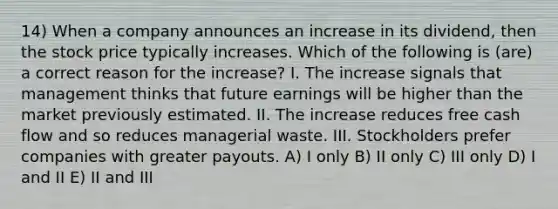 14) When a company announces an increase in its dividend, then the stock price typically increases. Which of the following is (are) a correct reason for the increase? I. The increase signals that management thinks that future earnings will be higher than the market previously estimated. II. The increase reduces free cash flow and so reduces managerial waste. III. Stockholders prefer companies with greater payouts. A) I only B) II only C) III only D) I and II E) II and III