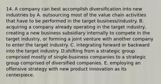 14. A company can best accomplish diversification into new industries by A. outsourcing most of the value chain activities that have to be performed in the target business/industry. B. acquiring a company already operating in the target industry, creating a new business subsidiary internally to compete in the target industry, or forming a joint venture with another company to enter the target industry. C. integrating forward or backward into the target industry. D.shifting from a strategic group comprised mostly of single-business companies to a strategic group comprised of diversified companies. E. employing an offensive strategy with new product innovation as its centerpiece.