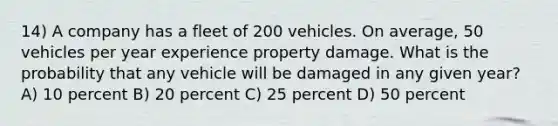 14) A company has a fleet of 200 vehicles. On average, 50 vehicles per year experience property damage. What is the probability that any vehicle will be damaged in any given year? A) 10 percent B) 20 percent C) 25 percent D) 50 percent