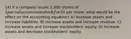 14) If a company issues 1,000 shares of 1 par value common stock for20 per share, what would be the effect on the accounting equation? A) Increase assets and increase liabilities. B) Increase assets and increase revenue. C) Increase assets and increase stockholders' equity. D) Increase assets and decrease stockholders' equity.