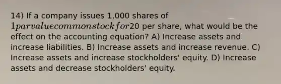 14) If a company issues 1,000 shares of 1 par value common stock for20 per share, what would be the effect on the accounting equation? A) Increase assets and increase liabilities. B) Increase assets and increase revenue. C) Increase assets and increase stockholders' equity. D) Increase assets and decrease stockholders' equity.