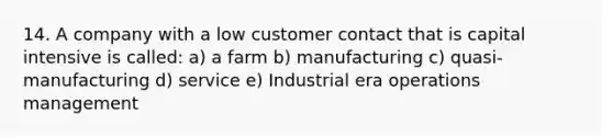 14. A company with a low customer contact that is capital intensive is called: a) a farm b) manufacturing c) quasi-manufacturing d) service e) Industrial era operations management