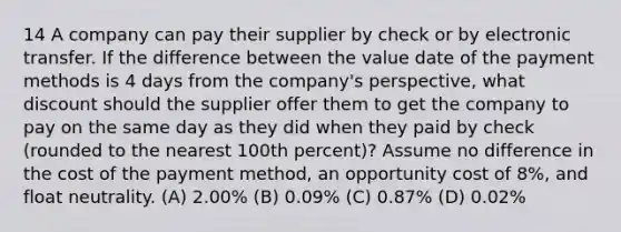 14 A company can pay their supplier by check or by electronic transfer. If the difference between the value date of the payment methods is 4 days from the company's perspective, what discount should the supplier offer them to get the company to pay on the same day as they did when they paid by check (rounded to the nearest 100th percent)? Assume no difference in the cost of the payment method, an opportunity cost of 8%, and float neutrality. (A) 2.00% (B) 0.09% (C) 0.87% (D) 0.02%