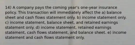 14) A company pays the coming year's one-year insurance policy. This transaction will immediately affect the a) balance sheet and cash flows statement only. b) income statement only. c) income statement, balance sheet, and retained earnings statement only. d) income statement, retained earnings statement, cash flows statement, and balance sheet. e) income statement and cash flows statement only.