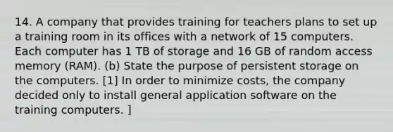 14. A company that provides training for teachers plans to set up a training room in its offices with a network of 15 computers. Each computer has 1 TB of storage and 16 GB of random access memory (RAM). (b) State the purpose of persistent storage on the computers. [1] In order to minimize costs, the company decided only to install general application software on the training computers. ]