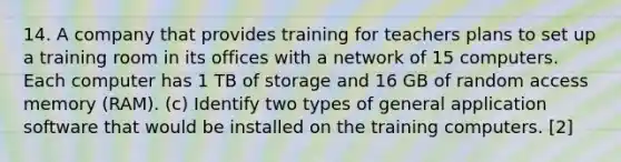 14. A company that provides training for teachers plans to set up a training room in its offices with a network of 15 computers. Each computer has 1 TB of storage and 16 GB of random access memory (RAM). (c) Identify two types of general application software that would be installed on the training computers. [2]