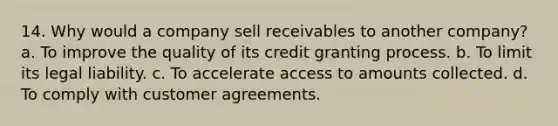 14. Why would a company sell receivables to another company? a. To improve the quality of its credit granting process. b. To limit its legal liability. c. To accelerate access to amounts collected. d. To comply with customer agreements.