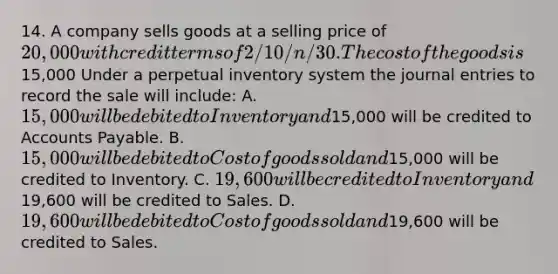 14. A company sells goods at a selling price of 20,000 with credit terms of 2/10/n/30. The cost of the goods is15,000 Under a perpetual inventory system the journal entries to record the sale will include: A. 15,000 will be debited to Inventory and15,000 will be credited to Accounts Payable. B. 15,000 will be debited to Cost of goods sold and15,000 will be credited to Inventory. C. 19,600 will be credited to Inventory and19,600 will be credited to Sales. D. 19,600 will be debited to Cost of goods sold and19,600 will be credited to Sales.