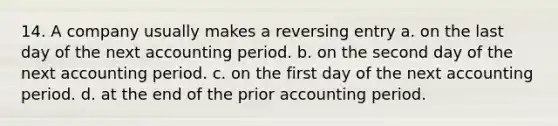 14. A company usually makes a reversing entry a. on the last day of the next accounting period. b. on the second day of the next accounting period. c. on the first day of the next accounting period. d. at the end of the prior accounting period.